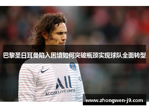 巴黎圣日耳曼陷入困境如何突破瓶颈实现球队全面转型 巴黎圣日耳曼陷入困境如何突破瓶颈实现球队全面转型