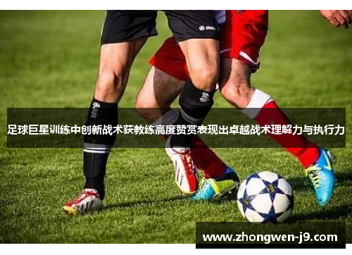足球巨星训练中创新战术获教练高度赞赏表现出卓越战术理解力与执行力 足球巨星训练中创新战术获教练高度赞赏表现出卓越战术理解力与执行力